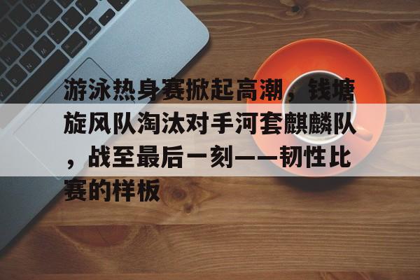 开云官网-游泳热身赛掀起高潮，钱塘旋风队淘汰对手河套麒麟队，战至最后一刻——韧性比赛的样板的简单介绍