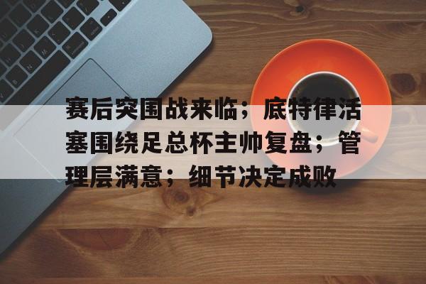 开云官网-赛后突围战来临；底特律活塞围绕足总杯主帅复盘；管理层满意；细节决定成败的简单介绍